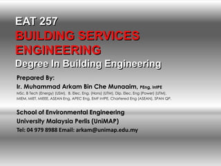 EAT 257
BUILDING SERVICES
ENGINEERING
Degree In Building Engineering
Prepared By:
Ir. Muhammad Arkam Bin Che Munaaim, PEng, IntPE
MSc. B Tech (Energy) (USM), B. Elec. Eng. (Hons) (UTM), Dip. Elec. Eng (Power) (UTM).
MIEM, MIET, MIEEE, ASEAN Eng, APEC Eng, EMF IntPE, Chartered Eng (ASEAN), SPAN QP.


School of Environmental Engineering
University Malaysia Perlis (UniMAP)
Tel: 04 979 8988 Email: arkam@unimap.edu.my
 