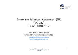 Environmental Impact Assessment (EIA)
(EAT 332)
Sem 1, 2018-2019
Assoc. Prof. Dr Nasrul Hamidin
School of Environmental Engineering (SEE)
nasrulhamidin@unimap.edu.my
http://ppkas.unimap.edu.my/
School of Environmental Engineering
UniMAP
1
 