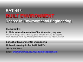 EAT 443
BUILT ENVIRONMENT
Degree In Environmental Engineering

Prepared By:
Ir. Muhammad Arkam Bin Che Munaaim, PEng, IntPE
MSc. B Tech (Energy) (USM), B. Elec. Eng. (Hons) (UTM), Dip. Elec. Eng (Power) (UTM).
MIEM, MIET, MIEEE, ASEAN Eng, APEC Eng, EMF IntPE, Chartered Eng (ASEAN), SPAN QP.


School of Environmental Engineering
University Malaysia Perlis (UniMAP)
Tel: 04 979 8988
Email: arkam@unimap.edu.my arkam@engineer.com
 