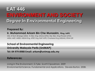 EAT 446
ENVIRONMENT AND SOCIETY
Degree In Environmental Engineering
Prepared By:
Ir. Muhammad Arkam Bin Che Munaaim, PEng, IntPE
MSc. B Tech (Energy) (USM), B. Elec. Eng. (Hons) (UTM), Dip. Elec. Eng (Power) (UTM).
MIEM, MIET, MIEEE, ASEAN Eng, APEC Eng, EMF IntPE, Chartered Eng (ASEAN), SPAN QP.


School of Environmental Engineering
University Malaysia Perlis (UniMAP)
Tel: 04 979 8988 Email: arkam@unimap.edu.my

References:

Living In The Environment, G Tyler, Scott E Spoolman, 2009
Environmental Science, Fundamental and Applications, Devere Burton, 2008.
 