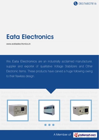 08376807816
A Member of
Eata Electronics
www.eataelectronics.in
Voltage Stabilizers Toroidal Voltage Stabilizers Automatic Voltage Stabilizer Constant Voltage
Transformer Power Transformers & Inverters Voltage Converters UPS Systems Electronic
Illuminators Digital Controlled Voltage Stabilizers Manual Voltage Stabilizers Air Conditioners
Power Savers Voltage Stabilizers Toroidal Voltage Stabilizers Automatic Voltage
Stabilizer Constant Voltage Transformer Power Transformers & Inverters Voltage Converters UPS
Systems Electronic Illuminators Digital Controlled Voltage Stabilizers Manual Voltage
Stabilizers Air Conditioners Power Savers Voltage Stabilizers Toroidal Voltage
Stabilizers Automatic Voltage Stabilizer Constant Voltage Transformer Power Transformers &
Inverters Voltage Converters UPS Systems Electronic Illuminators Digital Controlled Voltage
Stabilizers Manual Voltage Stabilizers Air Conditioners Power Savers Voltage Stabilizers Toroidal
Voltage Stabilizers Automatic Voltage Stabilizer Constant Voltage Transformer Power
Transformers & Inverters Voltage Converters UPS Systems Electronic Illuminators Digital
Controlled Voltage Stabilizers Manual Voltage Stabilizers Air Conditioners Power Savers Voltage
Stabilizers Toroidal Voltage Stabilizers Automatic Voltage Stabilizer Constant Voltage
Transformer Power Transformers & Inverters Voltage Converters UPS Systems Electronic
Illuminators Digital Controlled Voltage Stabilizers Manual Voltage Stabilizers Air Conditioners
Power Savers Voltage Stabilizers Toroidal Voltage Stabilizers Automatic Voltage
Stabilizer Constant Voltage Transformer Power Transformers & Inverters Voltage Converters UPS
Systems Electronic Illuminators Digital Controlled Voltage Stabilizers Manual Voltage
We, Eata Electronics are an industrially acclaimed manufacturer,
supplier and exporter of qualitative Voltage Stabilizers and Other
Electronic Items. These products have carved a huge following owing
to their flawless design.
 