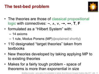 Modelling Innovation - some options from probabilistic to radicals, Bruce Edmonds, European Academy, May 2017. slide 11
The test-bed problem
•  The theories are those of classical propositional
logic with connectives: ¬, ∧, ∨, →, ↔, T, F
•  formulated as a “Hilbert System” with:
–  14 axioms
–  1 rule, Modus Ponens (MP) (explained shortly)
•  110 designated “target theories” taken from
textbooks
•  New theories developed by taking applying MP to
to existing theories
•  Makes for a fairly tough problem - space of
theorems is more than exponential in size
 