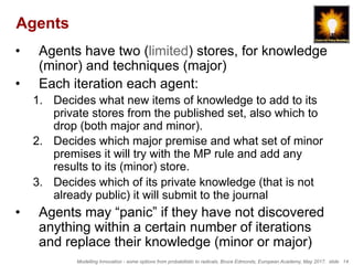 Modelling Innovation - some options from probabilistic to radicals, Bruce Edmonds, European Academy, May 2017. slide 14
Agents
•  Agents have two (limited) stores, for knowledge
(minor) and techniques (major)
•  Each iteration each agent:
1.  Decides what new items of knowledge to add to its
private stores from the published set, also which to
drop (both major and minor).
2.  Decides which major premise and what set of minor
premises it will try with the MP rule and add any
results to its (minor) store.
3.  Decides which of its private knowledge (that is not
already public) it will submit to the journal
•  Agents may “panic” if they have not discovered
anything within a certain number of iterations
and replace their knowledge (minor or major)
 