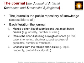 Modelling Innovation - some options from probabilistic to radicals, Bruce Edmonds, European Academy, May 2017. slide 15
The Journal (the Journal of Artificial
Sentences and Successful Syllogisms)
•  The journal is the public repository of knowledge
(accessible to all)
•  Each iteration the journal:
1.  Makes a short-list of submissions that meet basic
criteria (e.g. novelty, number of vars.)
2.  Ranks the short-list using a weighted score (in this
case, shortening, shortness, past success of
submitter, number of variables)
3.  Chooses from the ranked short-list (e.g. top N,
randomly, probabilistically etc.)
 