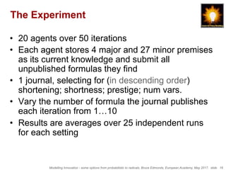 Modelling Innovation - some options from probabilistic to radicals, Bruce Edmonds, European Academy, May 2017. slide 16
The Experiment
•  20 agents over 50 iterations
•  Each agent stores 4 major and 27 minor premises
as its current knowledge and submit all
unpublished formulas they find
•  1 journal, selecting for (in descending order)
shortening; shortness; prestige; num vars.
•  Vary the number of formula the journal publishes
each iteration from 1…10
•  Results are averages over 25 independent runs
for each setting
 