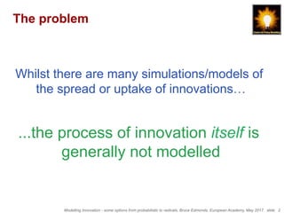 Modelling Innovation - some options from probabilistic to radicals, Bruce Edmonds, European Academy, May 2017. slide 2
The problem
Whilst there are many simulations/models of
the spread or uptake of innovations…
...the process of innovation itself is
generally not modelled
 