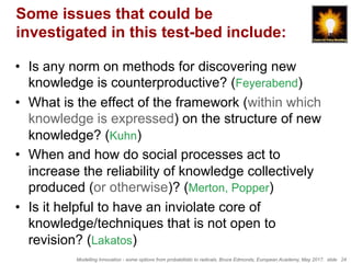 Modelling Innovation - some options from probabilistic to radicals, Bruce Edmonds, European Academy, May 2017. slide 24
Some issues that could be
investigated in this test-bed include:
•  Is any norm on methods for discovering new
knowledge is counterproductive? (Feyerabend)
•  What is the effect of the framework (within which
knowledge is expressed) on the structure of new
knowledge? (Kuhn)
•  When and how do social processes act to
increase the reliability of knowledge collectively
produced (or otherwise)? (Merton, Popper)
•  Is it helpful to have an inviolate core of
knowledge/techniques that is not open to
revision? (Lakatos)
 