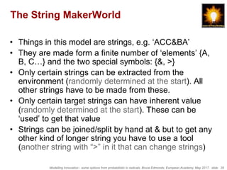Modelling Innovation - some options from probabilistic to radicals, Bruce Edmonds, European Academy, May 2017. slide 26
The String MakerWorld
•  Things in this model are strings, e.g. ‘ACC&BA’
•  They are made form a finite number of ‘elements’ {A,
B, C…} and the two special symbols: {&, >}
•  Only certain strings can be extracted from the
environment (randomly determined at the start). All
other strings have to be made from these.
•  Only certain target strings can have inherent value
(randomly determined at the start). These can be
‘used’ to get that value
•  Strings can be joined/split by hand at & but to get any
other kind of longer string you have to use a tool
(another string with “>” in it that can change strings)
 