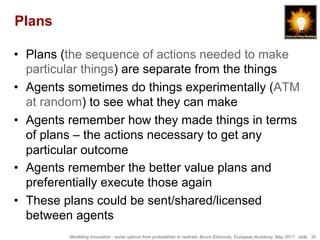 Modelling Innovation - some options from probabilistic to radicals, Bruce Edmonds, European Academy, May 2017. slide 30
Plans
•  Plans (the sequence of actions needed to make
particular things) are separate from the things
•  Agents sometimes do things experimentally (ATM
at random) to see what they can make
•  Agents remember how they made things in terms
of plans – the actions necessary to get any
particular outcome
•  Agents remember the better value plans and
preferentially execute those again
•  These plans could be sent/shared/licensed
between agents
 