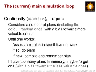 Modelling Innovation - some options from probabilistic to radicals, Bruce Edmonds, European Academy, May 2017. slide 32
The (current) main simulation loop
Continually (each tick), agent:
Considers a number of plans (including the
default random ones) with a bias towards more
valuable ones:
Until one works:
Assess next plan to see if it would work
If so, do plan!
If new, compile and remember plan
If have too many plans in memory, maybe forget
one (with a bias towards the less valuable ones)
 