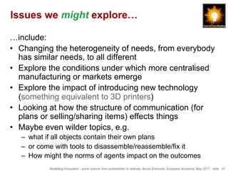 Modelling Innovation - some options from probabilistic to radicals, Bruce Edmonds, European Academy, May 2017. slide 41
Issues we might explore…
…include:
•  Changing the heterogeneity of needs, from everybody
has similar needs, to all different
•  Explore the conditions under which more centralised
manufacturing or markets emerge
•  Explore the impact of introducing new technology
(something equivalent to 3D printers)
•  Looking at how the structure of communication (for
plans or selling/sharing items) effects things
•  Maybe even wilder topics, e.g.
–  what if all objects contain their own plans
–  or come with tools to disassemble/reassemble/fix it
–  How might the norms of agents impact on the outcomes
 