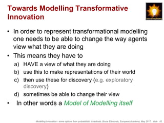 Modelling Innovation - some options from probabilistic to radicals, Bruce Edmonds, European Academy, May 2017. slide 42
Towards Modelling Transformative
Innovation
•  In order to represent transformational modelling
one needs to be able to change the way agents
view what they are doing
•  This means they have to
a)  HAVE a view of what they are doing
b)  use this to make representations of their world
c)  then use these for discovery (e.g. exploratory
discovery)
d)  sometimes be able to change their view
•  In other words a Model of Modelling itself
 