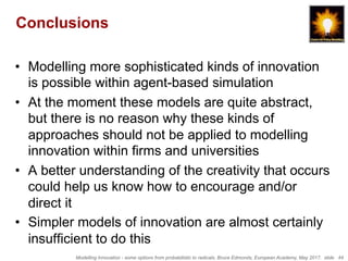 Modelling Innovation - some options from probabilistic to radicals, Bruce Edmonds, European Academy, May 2017. slide 44
Conclusions
•  Modelling more sophisticated kinds of innovation
is possible within agent-based simulation
•  At the moment these models are quite abstract,
but there is no reason why these kinds of
approaches should not be applied to modelling
innovation within firms and universities
•  A better understanding of the creativity that occurs
could help us know how to encourage and/or
direct it
•  Simpler models of innovation are almost certainly
insufficient to do this
 