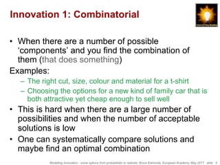 Modelling Innovation - some options from probabilistic to radicals, Bruce Edmonds, European Academy, May 2017. slide 5
Innovation 1: Combinatorial
•  When there are a number of possible
‘components’ and you find the combination of
them (that does something)
Examples:
–  The right cut, size, colour and material for a t-shirt
–  Choosing the options for a new kind of family car that is
both attractive yet cheap enough to sell well
•  This is hard when there are a large number of
possibilities and when the number of acceptable
solutions is low
•  One can systematically compare solutions and
maybe find an optimal combination
 