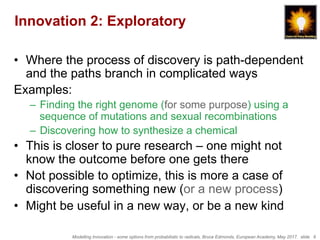 Modelling Innovation - some options from probabilistic to radicals, Bruce Edmonds, European Academy, May 2017. slide 6
Innovation 2: Exploratory
•  Where the process of discovery is path-dependent
and the paths branch in complicated ways
Examples:
–  Finding the right genome (for some purpose) using a
sequence of mutations and sexual recombinations
–  Discovering how to synthesize a chemical
•  This is closer to pure research – one might not
know the outcome before one gets there
•  Not possible to optimize, this is more a case of
discovering something new (or a new process)
•  Might be useful in a new way, or be a new kind
 