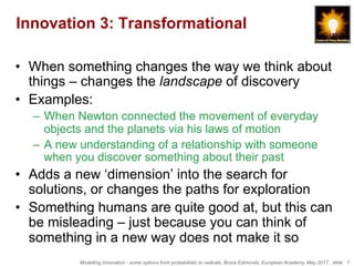 Modelling Innovation - some options from probabilistic to radicals, Bruce Edmonds, European Academy, May 2017. slide 7
Innovation 3: Transformational
•  When something changes the way we think about
things – changes the landscape of discovery
•  Examples:
–  When Newton connected the movement of everyday
objects and the planets via his laws of motion
–  A new understanding of a relationship with someone
when you discover something about their past
•  Adds a new ‘dimension’ into the search for
solutions, or changes the paths for exploration
•  Something humans are quite good at, but this can
be misleading – just because you can think of
something in a new way does not make it so
 