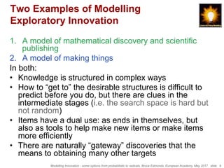 Modelling Innovation - some options from probabilistic to radicals, Bruce Edmonds, European Academy, May 2017. slide 9
Two Examples of Modelling
Exploratory Innovation
1.  A model of mathematical discovery and scientific
publishing
2.  A model of making things
In both:
•  Knowledge is structured in complex ways
•  How to “get to” the desirable structures is difficult to
predict before you do, but there are clues in the
intermediate stages (i.e. the search space is hard but
not random)
•  Items have a dual use: as ends in themselves, but
also as tools to help make new items or make items
more efficiently
•  There are naturally “gateway” discoveries that the
means to obtaining many other targets
 