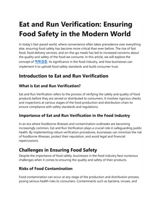Eat and Run Verification: Ensuring
Food Safety in the Modern World
In today's fast-paced world, where convenience often takes precedence over everything
else, ensuring food safety has become more critical than ever before. The rise of fast
food, food delivery services, and on-the-go meals has led to increased concerns about
the quality and safety of the food we consume. In this article, we will explore the
concept of 먹튀검증, its significance in the food industry, and how businesses can
implement it to uphold food safety standards and build consumer trust.
Introduction to Eat and Run Verification
What is Eat and Run Verification?
Eat and Run Verification refers to the process of verifying the safety and quality of food
products before they are served or distributed to consumers. It involves rigorous checks
and inspections at various stages of the food production and distribution chain to
ensure compliance with safety standards and regulations.
Importance of Eat and Run Verification in the Food Industry
In an era where foodborne illnesses and contamination outbreaks are becoming
increasingly common, Eat and Run Verification plays a crucial role in safeguarding public
health. By implementing robust verification procedures, businesses can minimize the risk
of foodborne illnesses, protect their reputation, and avoid legal and financial
repercussions.
Challenges in Ensuring Food Safety
Despite the importance of food safety, businesses in the food industry face numerous
challenges when it comes to ensuring the quality and safety of their products.
Risks of Food Contamination
Food contamination can occur at any stage of the production and distribution process,
posing serious health risks to consumers. Contaminants such as bacteria, viruses, and
 
