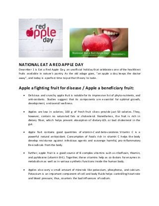 NATIONAL EAT A RED APPLE DAY
December 1 is Eat a Red Apple Day, an unofficial holiday that celebrates one of the healthiest
fruits available in nature's pantry. As the old adage goes, “an apple a day keeps the doctor
away”, and today is a perfect time to put that theory to taste.
Apple a fighting fruit for disease / Apple a beneficiary fruit:
 Delicious and crunchy apple fruit is notable for its impressive list of phyto-nutrients, and
anti-oxidants. Studies suggest that its components are essential for optimal growth,
development, and overall wellness.
 Apples are low in calories; 100 g of fresh fruit slices provide just 50 calories. They,
however, contain no saturated fats or cholesterol. Nonetheless, the fruit is rich in
dietary fiber, which helps prevent absorption of dietary-LDL or bad cholesterol in the
gut.
 Apple fruit contains good quantities of vitamin-C and beta-carotene. Vitamin C is a
powerful natural antioxidant. Consumption of foods rich in vitamin C helps the body
develop resistance against infectious agents and scavenge harmful, pro-inflammatory
free radicals from the body.
 Further, apple fruit is a good source of B-complex vitamins such as riboflavin, thiamin,
and pyridoxine (vitamin B-6). Together, these vitamins help as co-factors for enzymes in
metabolism as well as in various synthetic functions inside the human body.
 Apples also carry a small amount of minerals like potassium, phosphorus, and calcium.
Potassium is an important component of cell and body fluids helps controlling heart rate
and blood pressure; thus, counters the bad influences of sodium.
 