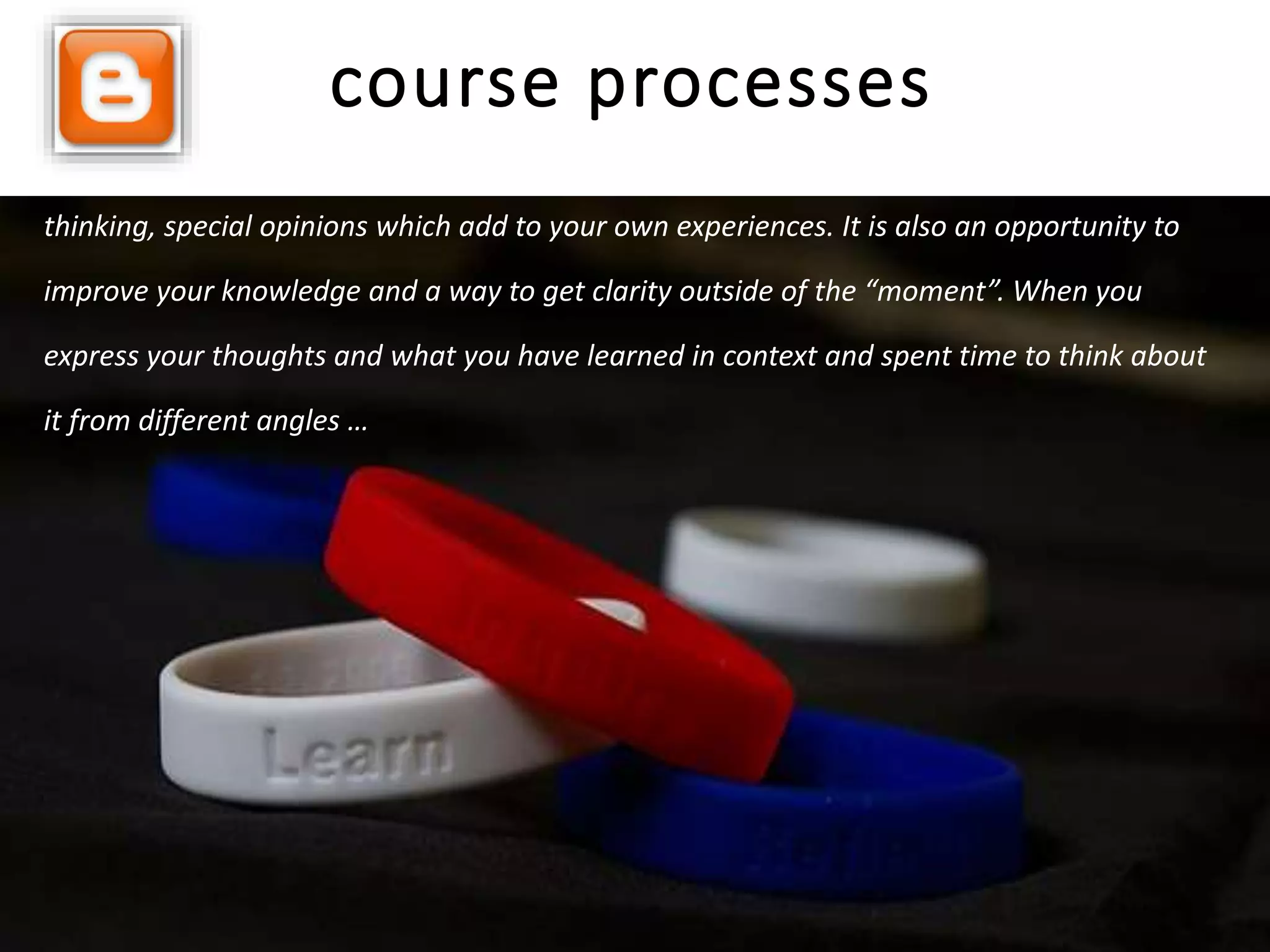 Reflection is like your feedback. But it goes deeper than feedback … it includes deep
thinking, special opinions which add to your own experiences. It is also an opportunity to
improve your knowledge and a way to get clarity outside of the “moment”. When you
express your thoughts and what you have learned in context and spent time to think about
it from different angles …
course processes
 