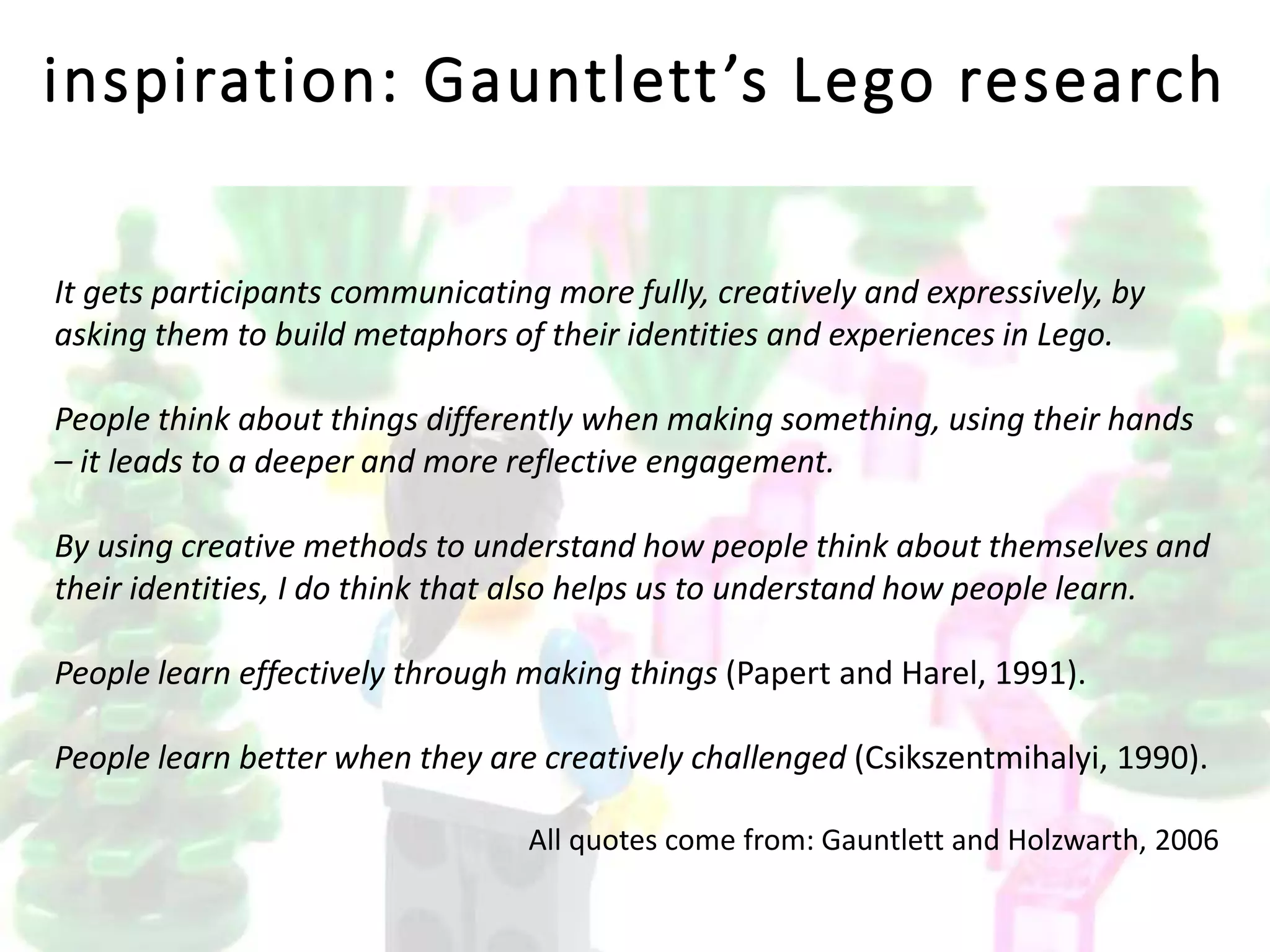inspiration: Gauntlett’s Lego research
It gets participants communicating more fully, creatively and expressively, by
asking them to build metaphors of their identities and experiences in Lego.
People think about things differently when making something, using their hands
– it leads to a deeper and more reflective engagement.
By using creative methods to understand how people think about themselves and
their identities, I do think that also helps us to understand how people learn.
People learn effectively through making things (Papert and Harel, 1991).
People learn better when they are creatively challenged (Csikszentmihalyi, 1990).
All quotes come from: Gauntlett and Holzwarth, 2006
 