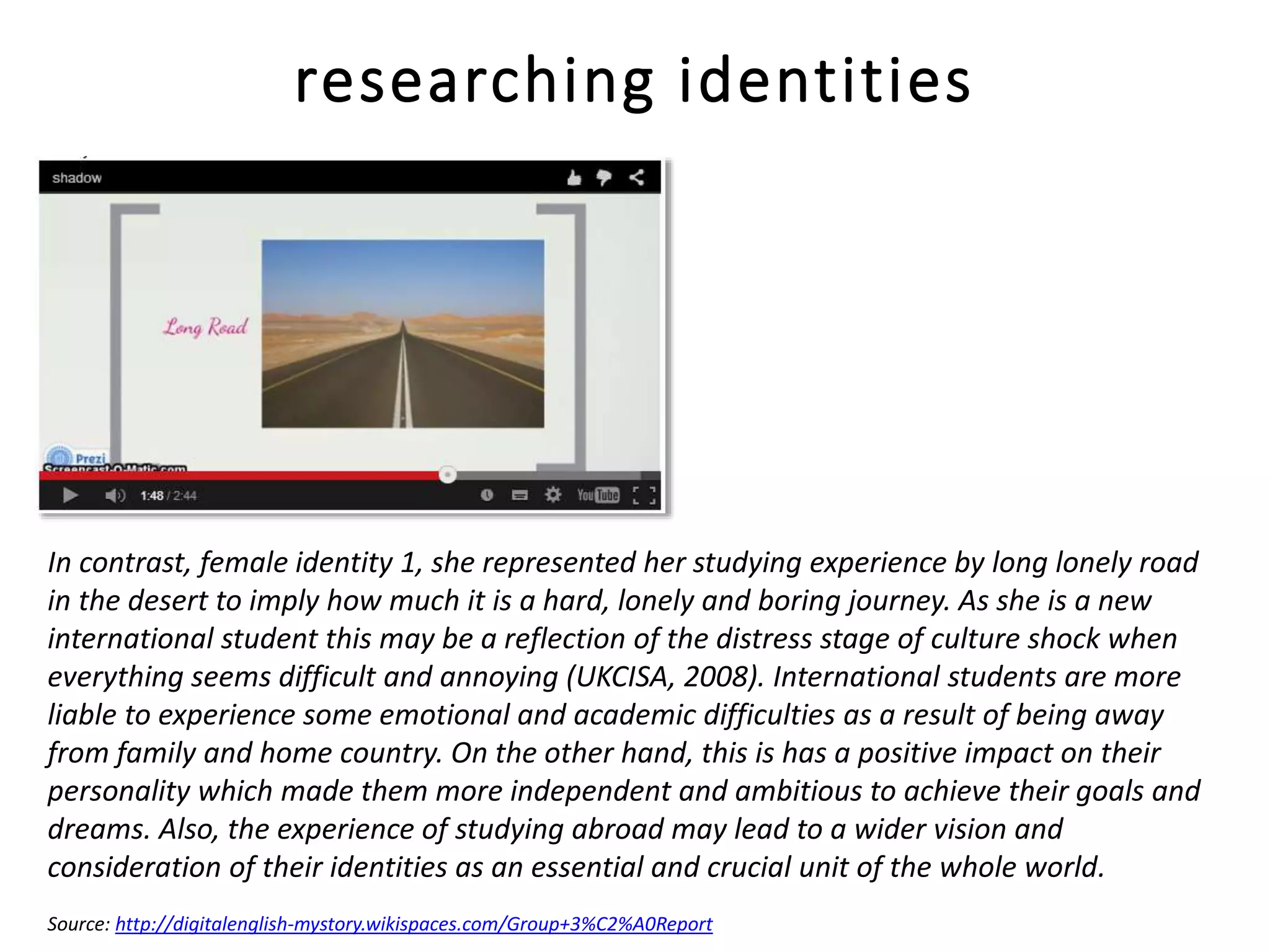 researching identities
In contrast, female identity 1, she represented her studying experience by long lonely road
in the desert to imply how much it is a hard, lonely and boring journey. As she is a new
international student this may be a reflection of the distress stage of culture shock when
everything seems difficult and annoying (UKCISA, 2008). International students are more
liable to experience some emotional and academic difficulties as a result of being away
from family and home country. On the other hand, this is has a positive impact on their
personality which made them more independent and ambitious to achieve their goals and
dreams. Also, the experience of studying abroad may lead to a wider vision and
consideration of their identities as an essential and crucial unit of the whole world.
Source: http://digitalenglish-mystory.wikispaces.com/Group+3%C2%A0Report
 