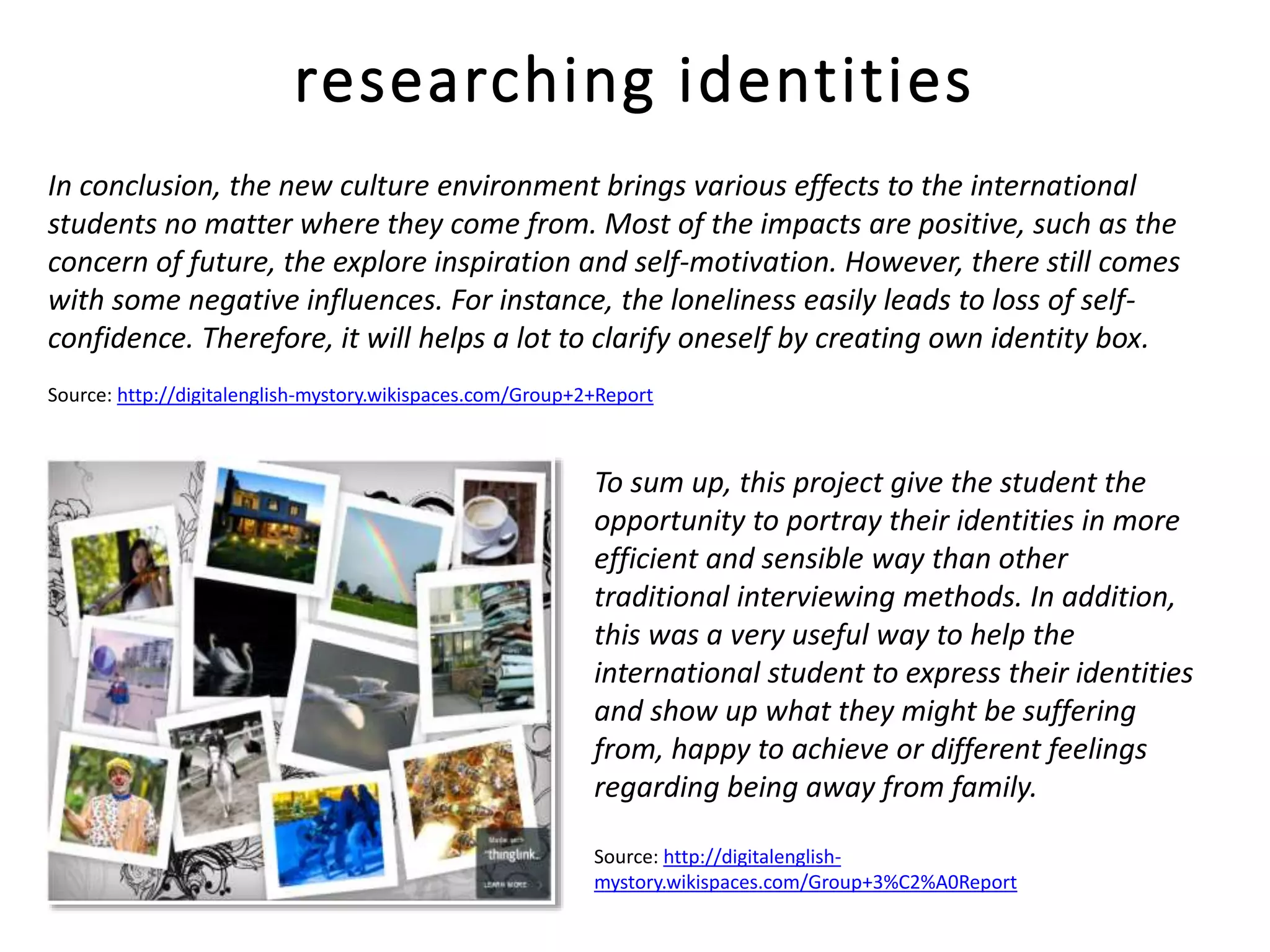 In conclusion, the new culture environment brings various effects to the international
students no matter where they come from. Most of the impacts are positive, such as the
concern of future, the explore inspiration and self-motivation. However, there still comes
with some negative influences. For instance, the loneliness easily leads to loss of self-
confidence. Therefore, it will helps a lot to clarify oneself by creating own identity box.
Source: http://digitalenglish-mystory.wikispaces.com/Group+2+Report
researching identities
To sum up, this project give the student the
opportunity to portray their identities in more
efficient and sensible way than other
traditional interviewing methods. In addition,
this was a very useful way to help the
international student to express their identities
and show up what they might be suffering
from, happy to achieve or different feelings
regarding being away from family.
Source: http://digitalenglish-
mystory.wikispaces.com/Group+3%C2%A0Report
 