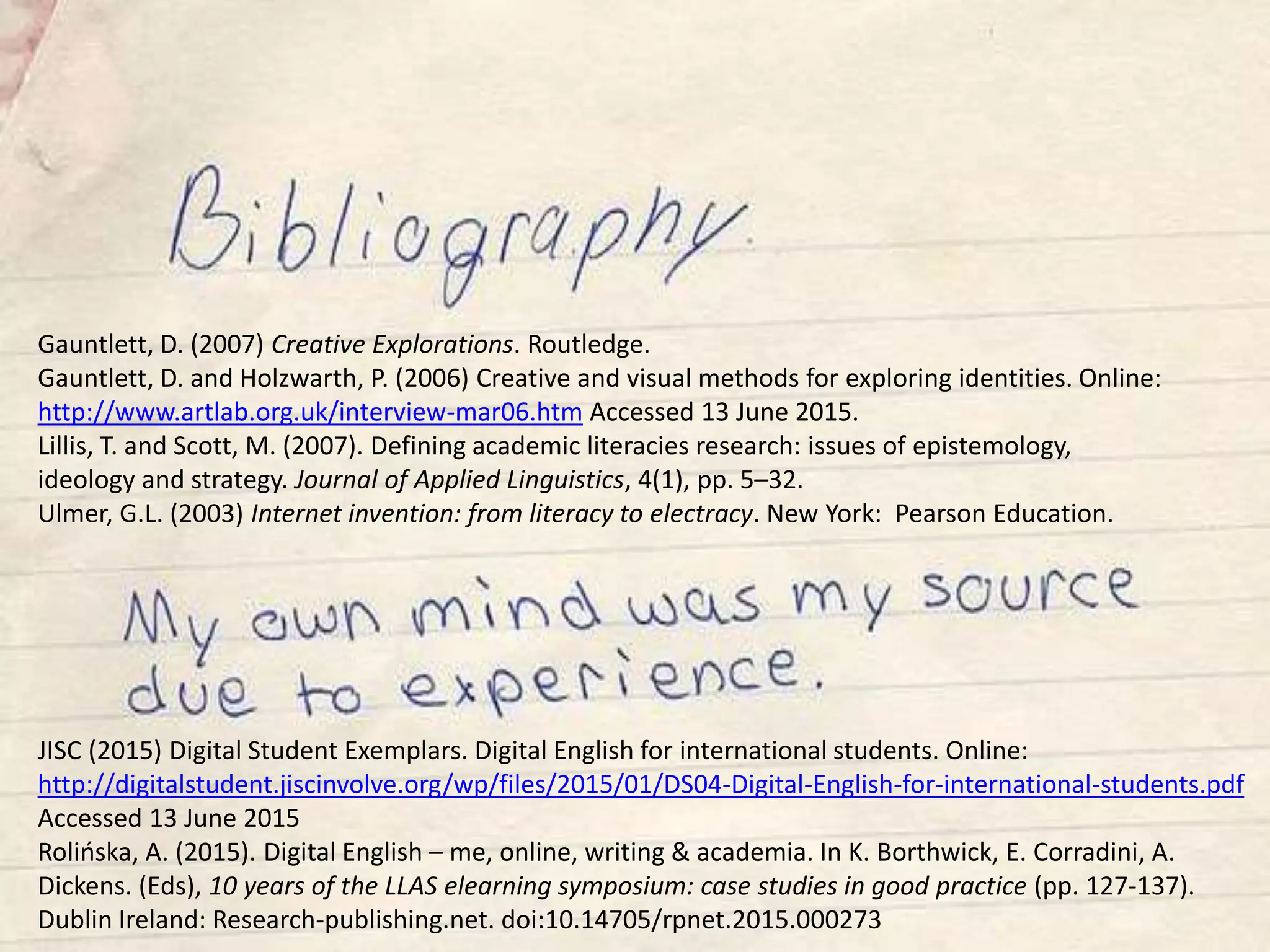 Gauntlett, D. (2007) Creative Explorations. Routledge.
Gauntlett, D. and Holzwarth, P. (2006) Creative and visual methods for exploring identities. Online:
http://www.artlab.org.uk/interview-mar06.htm Accessed 13 June 2015.
Lillis, T. and Scott, M. (2007). Defining academic literacies research: issues of epistemology,
ideology and strategy. Journal of Applied Linguistics, 4(1), pp. 5–32.
Ulmer, G.L. (2003) Internet invention: from literacy to electracy. New York: Pearson Education.
JISC (2015) Digital Student Exemplars. Digital English for international students. Online:
http://digitalstudent.jiscinvolve.org/wp/files/2015/01/DS04-Digital-English-for-international-students.pdf
Accessed 13 June 2015
Rolińska, A. (2015). Digital English – me, online, writing & academia. In K. Borthwick, E. Corradini, A.
Dickens. (Eds), 10 years of the LLAS elearning symposium: case studies in good practice (pp. 127-137).
Dublin Ireland: Research-publishing.net. doi:10.14705/rpnet.2015.000273
 