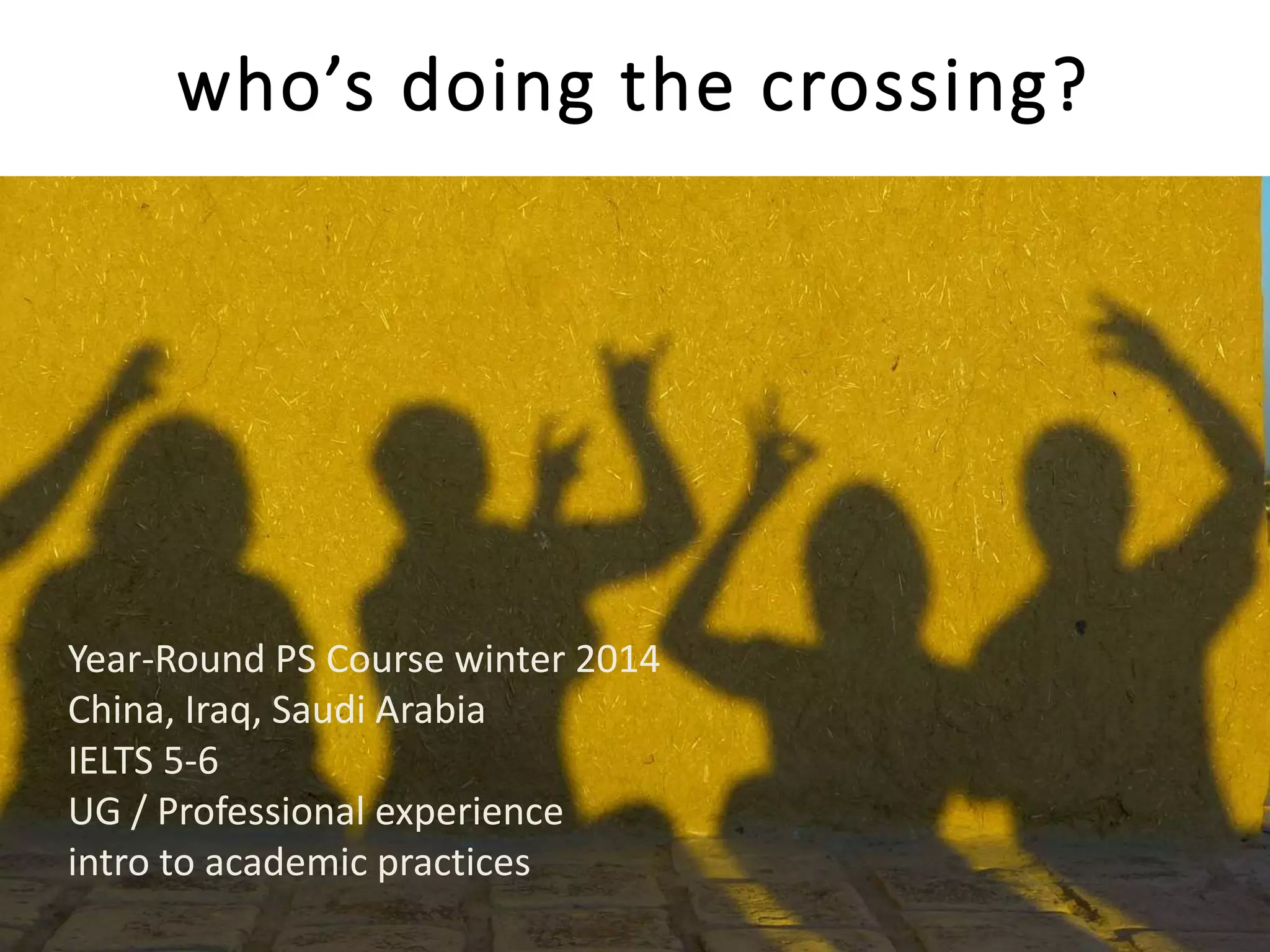 who’s doing the crossing?
Year-Round PS Course winter 2014
China, Iraq, Saudi Arabia
IELTS 5-6
UG / Professional experience
intro to academic practices
 