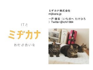 ミヂカナ株式会社
mijikana.jp
一戸 健宏（いちのへ たけひろ
）Twitter @ichi1984
 