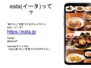 eata(イータ)って
？
“食べたい”を見つけるグルメサイト
eata（イータ）
https://eata.jp
Twitter
@eataJP
Youtubeチャンネル
「eata 食べたいを見つけるVRグルメ」
 