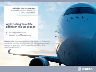 Agile Drilling Template
definition and production
• Topology optimization
• Additive Layer Manufacturing
September 2015
AIRBUS – Saint-Nazaire plant
Presented by Sebastien HAUDRECHY
Co-author: Julie QUEROIS
Abstract: Due to recurrent lack of on time delivery of Drilling grid
(made of a 2cm thick aluminum pad), 3D printing can potentially
propose an alternative enlightened solution in 3D printing
(topology optimization).
 
