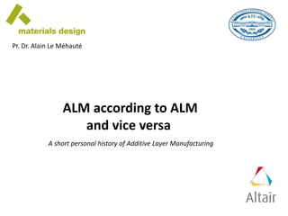 ALM according to ALM
and vice versa
A short personal history of Additive Layer Manufacturing
Pr. Dr. Alain Le Méhauté
 