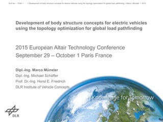 > Development of body structure concepts for electric vehicles using the topology optimization for global load pathfinding > Marco Münster • 2015DLR.de • Chart 1
Development of body structure concepts for electric vehicles
using the topology optimization for global load pathfinding
2015 European Altair Technology Conference
September 29 – October 1 Paris France
Dipl.-Ing. Marco Münster
Dipl.-Ing. Michael Schäffer
Prof. Dr.-Ing. Horst E. Friedrich
DLR Institute of Vehicle Concepts
 