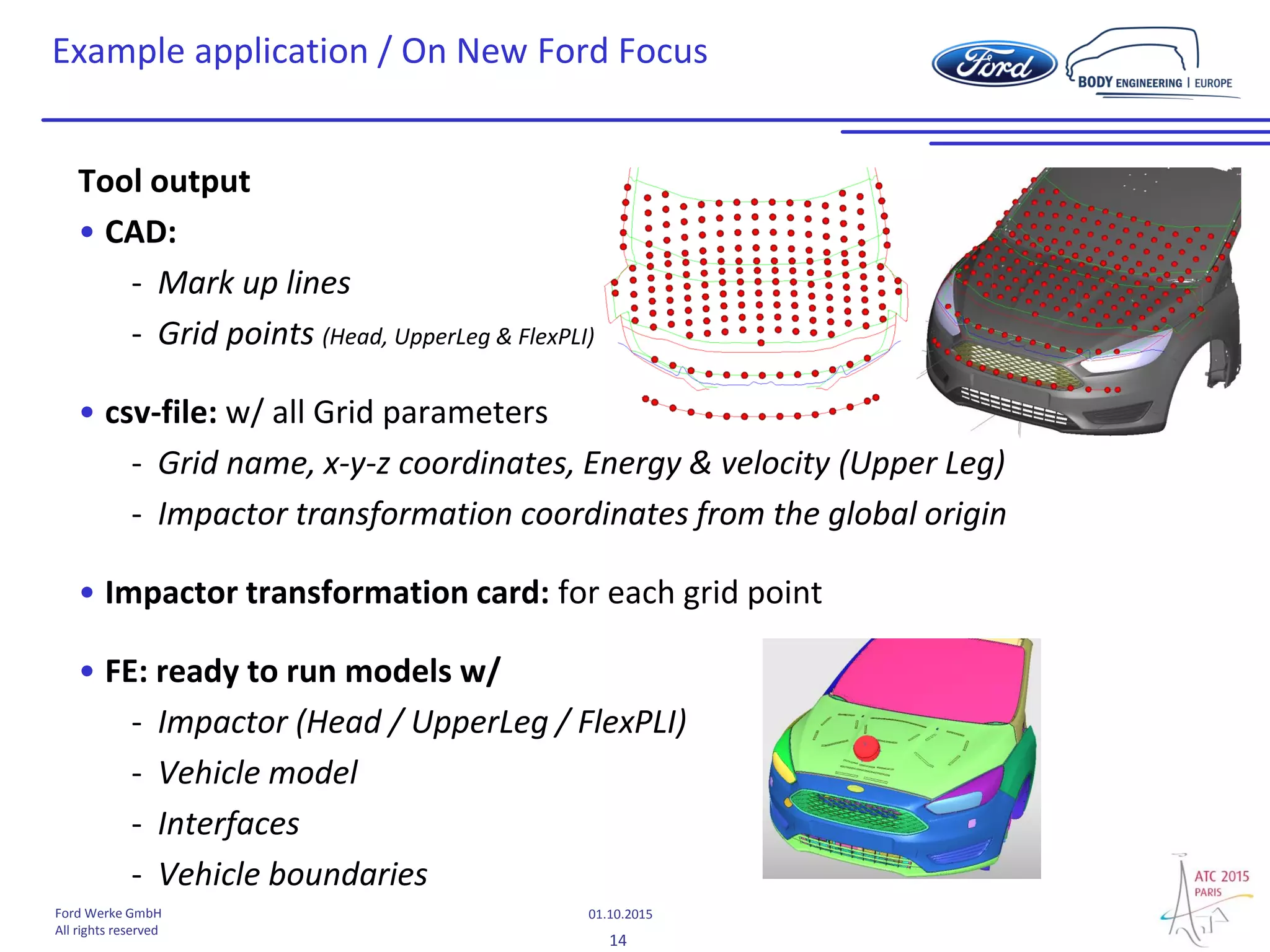 14
01.10.2015Ford Werke GmbH
All rights reserved
Example application / On New Ford Focus
Tool output
• CAD:
- Mark up lines
- Grid points (Head, UpperLeg & FlexPLI)
• csv-file: w/ all Grid parameters
- Grid name, x-y-z coordinates, Energy & velocity (Upper Leg)
- Impactor transformation coordinates from the global origin
• Impactor transformation card: for each grid point
• FE: ready to run models w/
- Impactor (Head / UpperLeg / FlexPLI)
- Vehicle model
- Interfaces
- Vehicle boundaries
 