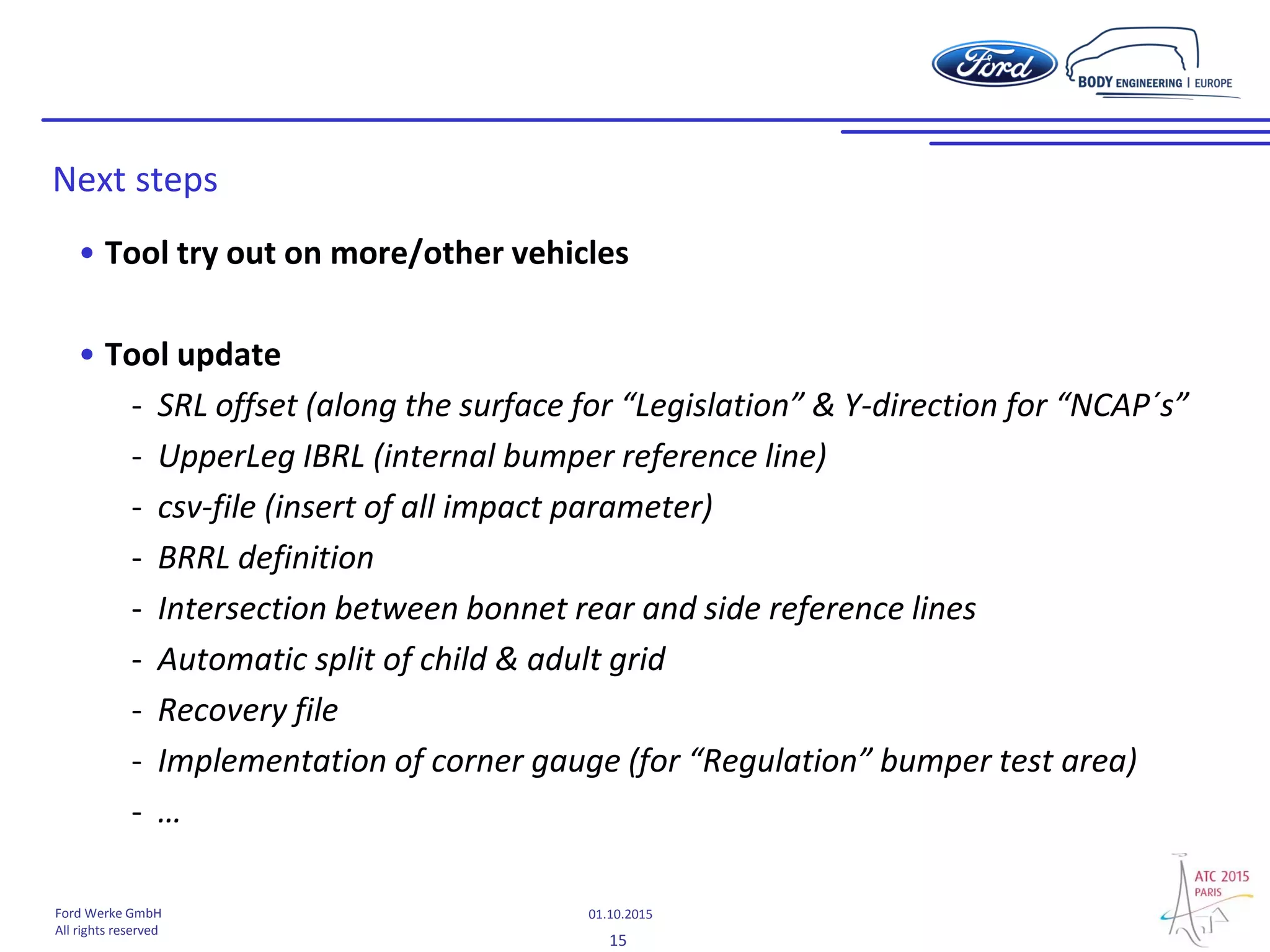 15
01.10.2015Ford Werke GmbH
All rights reserved
• Tool try out on more/other vehicles
• Tool update
- SRL offset (along the surface for “Legislation” & Y-direction for “NCAP´s”
- UpperLeg IBRL (internal bumper reference line)
- csv-file (insert of all impact parameter)
- BRRL definition
- Intersection between bonnet rear and side reference lines
- Automatic split of child & adult grid
- Recovery file
- Implementation of corner gauge (for “Regulation” bumper test area)
- …
Next steps
 