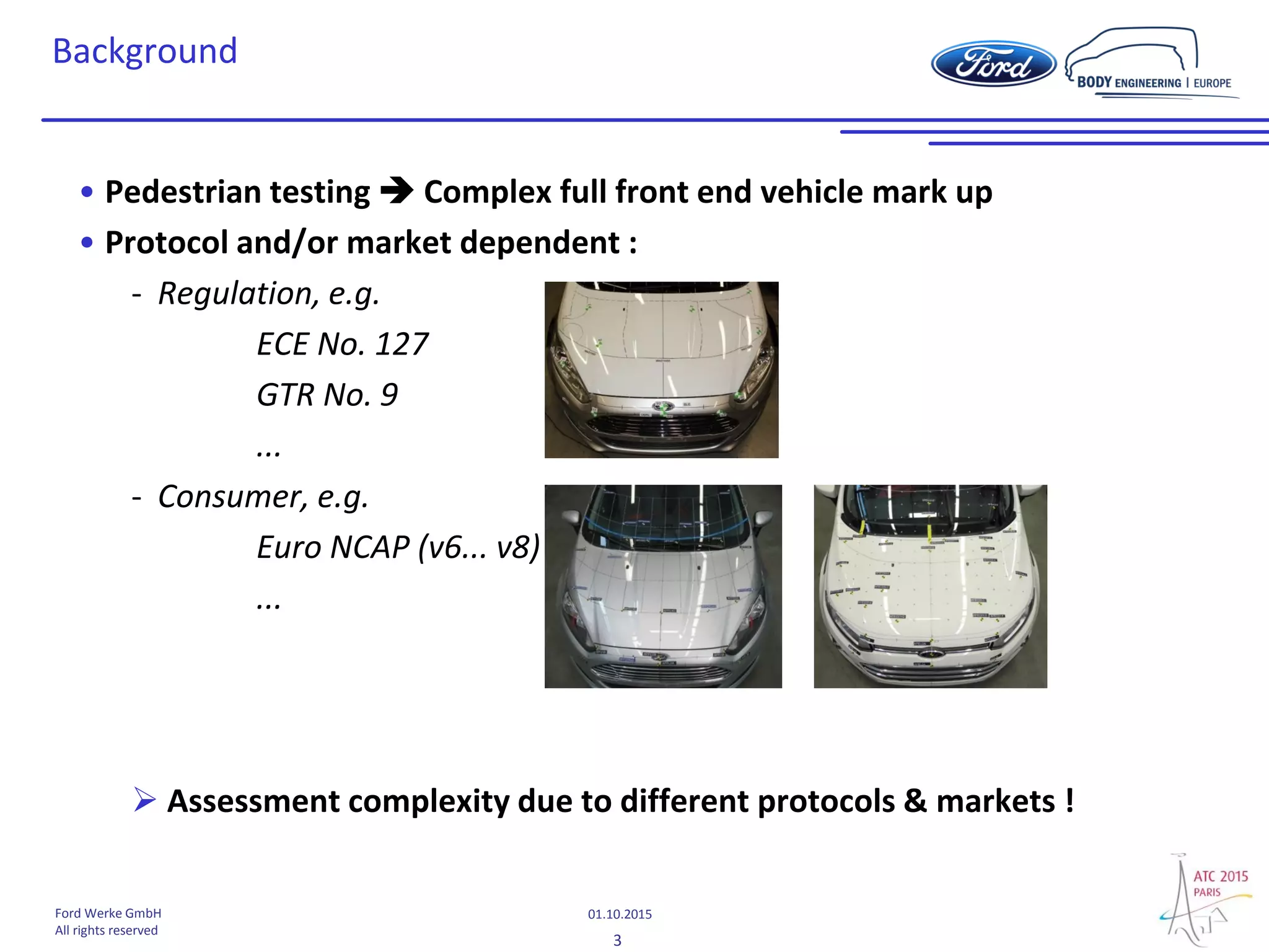 3
01.10.2015Ford Werke GmbH
All rights reserved
Background
• Pedestrian testing  Complex full front end vehicle mark up
• Protocol and/or market dependent :
- Regulation, e.g.
ECE No. 127
GTR No. 9
...
- Consumer, e.g.
Euro NCAP (v6... v8)
...
 Assessment complexity due to different protocols & markets !
 
