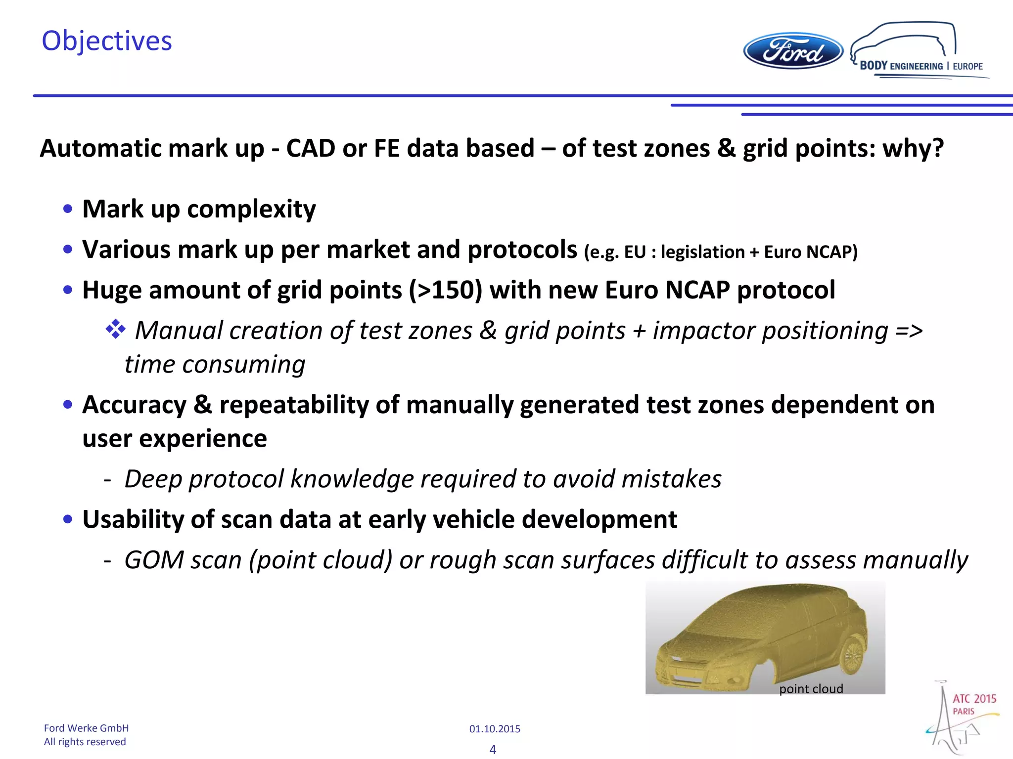 4
01.10.2015Ford Werke GmbH
All rights reserved
Objectives
Automatic mark up - CAD or FE data based – of test zones & grid points: why?
• Mark up complexity
• Various mark up per market and protocols (e.g. EU : legislation + Euro NCAP)
• Huge amount of grid points (>150) with new Euro NCAP protocol
 Manual creation of test zones & grid points + impactor positioning =>
time consuming
• Accuracy & repeatability of manually generated test zones dependent on
user experience
- Deep protocol knowledge required to avoid mistakes
• Usability of scan data at early vehicle development
- GOM scan (point cloud) or rough scan surfaces difficult to assess manually
point cloud
 