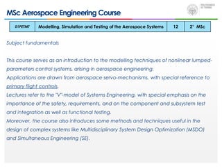 MSc Aerospace Engineering Course
Subject fundamentals
This course serves as an introduction to the modelling techniques of nonlinear lumped-
parameters control systems, arising in aerospace engineering.
Applications are drawn from aerospace servo-mechanisms, with special reference to
primary flight controls.
Lectures refer to the "V"-model of Systems Engineering, with special emphasis on the
importance of the safety, requirements, and on the component and subsystem test
and integration as well as functional testing.
Moreover, the course also introduces some methods and techniques useful in the
design of complex systems like Multidisciplinary System Design Optimization (MSDO)
and Simultaneous Engineering (SE).
01PETMT Modelling, Simulation and Testing of the Aerospace Systems 12 2° MSc
 