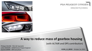 A way to reduce mass of gearbox housing
(with ALTAIR and DPS contribution)
01294_15_00532 - October 1st, 2015
DRD/DCTC/CMEG
Philippe DAUSSE - PSA CAE Specialist
Julien MASSON - ALTAIR Senior Project Engineer
Quentin BARRE - DPS Consultant
 