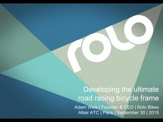 Developing the ultimate
road racing bicycle frame
Adam Wais | Founder & CEO | Rolo Bikes
Altair ATC | Paris | September 30 | 2015
 