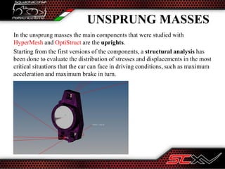 UNSPRUNG MASSES
In the unsprung masses the main components that were studied with
HyperMesh and OptiStruct are the uprights.
Starting from the first versions of the components, a structural analysis has
been done to evaluate the distribution of stresses and displacements in the most
critical situations that the car can face in driving conditions, such as maximum
acceleration and maximum brake in turn.
 