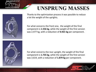 UNSPRUNG MASSES
Thanks to the optimization process it was possible to reduce
a lot the weight of the uprights.
For what concerns the front one, the weight of the final
component is 1.556 kg, while the weight of the first version
was 2.477 kg, with a reduction of 0.921 kg per component.
For what concerns the rear upright, the weight of the final
component is 1.735 kg, while the weight of the first version
was 3.614, with a reduction of 1.879 kg per component.
 