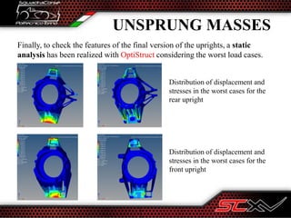 Finally, to check the features of the final version of the uprights, a static
analysis has been realized with OptiStruct considering the worst load cases.
UNSPRUNG MASSES
Distribution of displacement and
stresses in the worst cases for the
rear upright
Distribution of displacement and
stresses in the worst cases for the
front upright
 