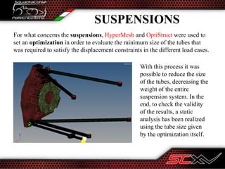 SUSPENSIONS
For what concerns the suspensions, HyperMesh and OptiStruct were used to
set an optimization in order to evaluate the minimum size of the tubes that
was required to satisfy the displacement constraints in the different load cases.
With this process it was
possible to reduce the size
of the tubes, decreasing the
weight of the entire
suspension system. In the
end, to check the validity
of the results, a static
analysis has been realized
using the tube size given
by the optimization itself.
 