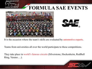 It is the occasion where the team’s skills are evaluated by automotive experts.
Teams from universities all over the world participate to these competitions.
They take place in world’s famous circuits (Silverstone, Hockenheim, RedBull
Ring, Varano….).
FORMULA SAE EVENTS
 