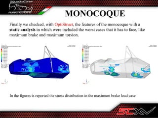 MONOCOQUE
Finally we checked, with OptiStruct, the features of the monocoque with a
static analysis in which were included the worst cases that it has to face, like
maximum brake and maximum torsion.
In the figures is reported the stress distribution in the maximum brake load case
 
