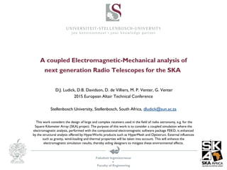 Fakulteit Ingenieurwese

Faculty of Engineering
A coupled Electromagnetic-Mechanical analysis of
next generation Radio Telescopes for the SKA
D.J. Ludick, D.B. Davidson, D. de Villiers, M. P. Venter, G. Venter
2015 European Altair Technical Conference
Stellenbosch University, Stellenbosch, South Africa, dludick@sun.ac.za
This work considers the design of large and complex receivers used in the field of radio astronomy, e.g. for the
Square Kilometer Array (SKA) project. The purpose of this work is to consider a coupled simulation where the
electromagnetic analysis, performed with the computational electromagnetic software package FEKO, is enhanced
by the structural analysis offered by HyperWorks products such as HyperMesh and Optistruct. External influences
such as gravity, wind-loading and thermal properties will be taken into account. This will enhance the
electromagnetic simulation results, thereby aiding designers to mitigate these environmental effects.
 