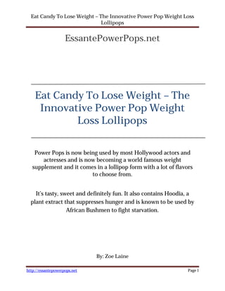 Eat Candy To Lose Weight – The Innovative Power Pop Weight Loss
                              Lollipops


                    EssantePowerPops.net




    Eat Candy To Lose Weight – The
     Innovative Power Pop Weight
            Loss Lollipops

    Power Pops is now being used by most Hollywood actors and
       actresses and is now becoming a world famous weight
   supplement and it comes in a lollipop form with a lot of flavors
                          to choose from.


    It’s tasty, sweet and definitely fun. It also contains Hoodia, a
  plant extract that suppresses hunger and is known to be used by
                  African Bushmen to fight starvation.




                              By: Zoe Laine

http://essantepowerpops.net                                      Page 1
 