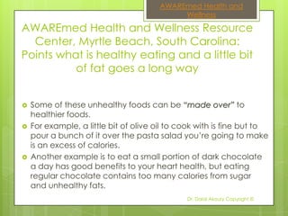 AWAREmed Health and
                                            Wellness

AWAREmed Health and Wellness Resource
  Center, Myrtle Beach, South Carolina:
Points what is healthy eating and a little bit
          of fat goes a long way


   Some of these unhealthy foods can be “made over” to
    healthier foods.
   For example, a little bit of olive oil to cook with is fine but to
    pour a bunch of it over the pasta salad you’re going to make
    is an excess of calories.
   Another example is to eat a small portion of dark chocolate
    a day has good benefits to your heart health, but eating
    regular chocolate contains too many calories from sugar
    and unhealthy fats.
                                               Dr. Dalal Akoury Copyright ©
 